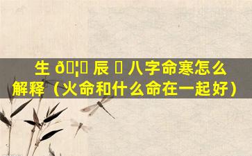 生 🦊 辰 ☘ 八字命寒怎么解释（火命和什么命在一起好）